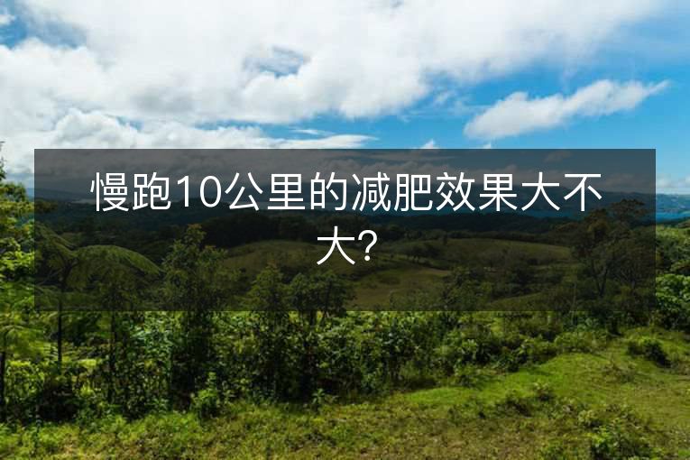 慢跑10公里的减肥效果大不大? 慢跑10公里的减肥效果大不大?